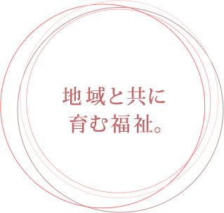 地域と共に育む福祉。 安心・安全・納得の介護を、 私たちは追求します。